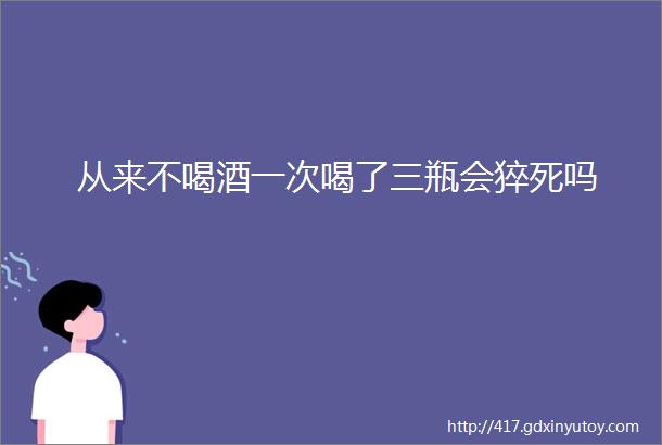 从来不喝酒一次喝了三瓶会猝死吗